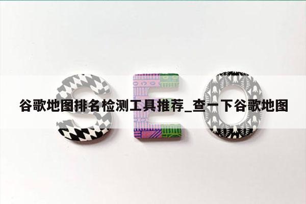 谷歌地图排名检测工具推荐_查一下谷歌地图