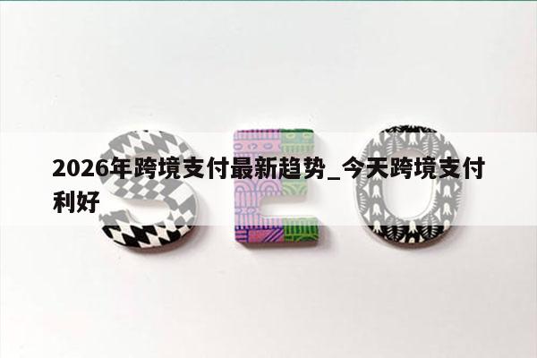 2026年跨境支付最新趋势_今天跨境支付利好
