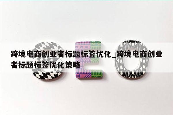 跨境电商创业者标题标签优化_跨境电商创业者标题标签优化策略