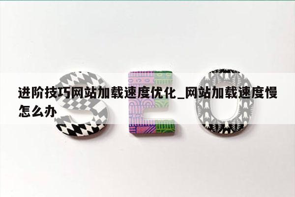 进阶技巧网站加载速度优化_网站加载速度慢怎么办