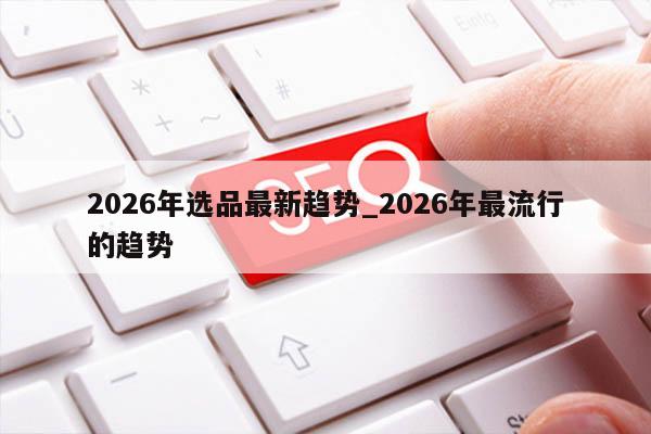2026年选品最新趋势_2026年最流行的趋势
