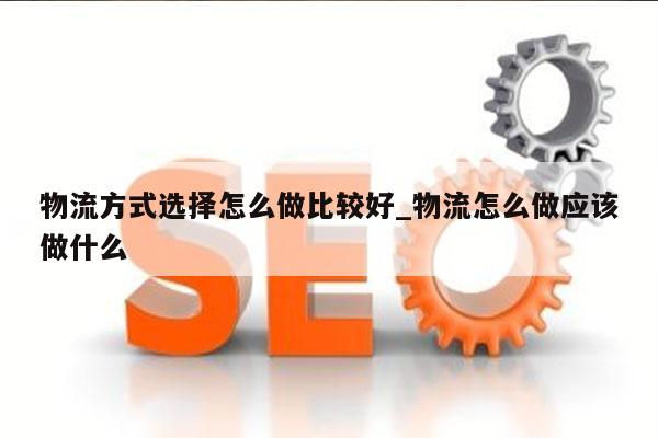 物流方式选择怎么做比较好_物流怎么做应该做什么