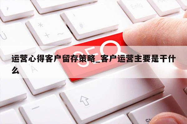 运营心得客户留存策略_客户运营主要是干什么