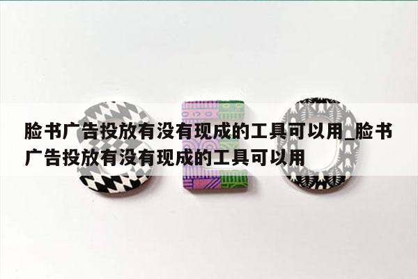 脸书广告投放有没有现成的工具可以用_脸书广告投放有没有现成的工具可以用