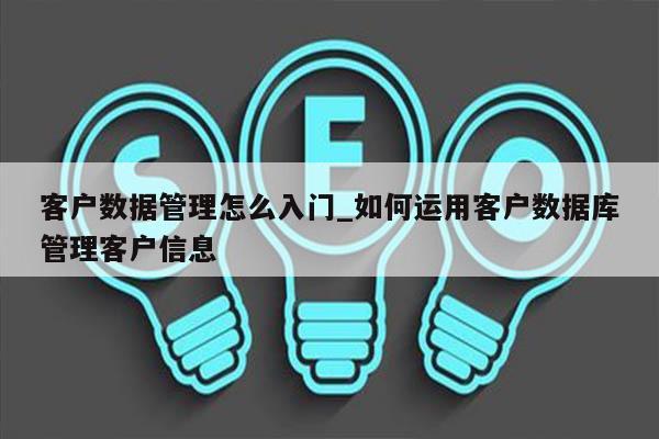 客户数据管理怎么入门_如何运用客户数据库管理客户信息