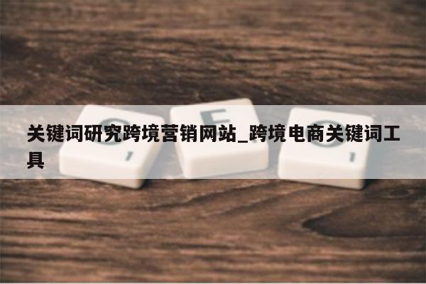 关键词研究跨境营销网站_跨境电商关键词工具
