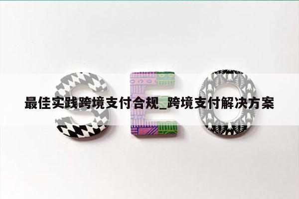 最佳实践跨境支付合规_跨境支付解决方案