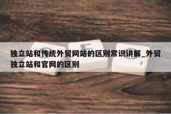 独立站和传统外贸网站的区别常识讲解_外贸独立站和官网的区别