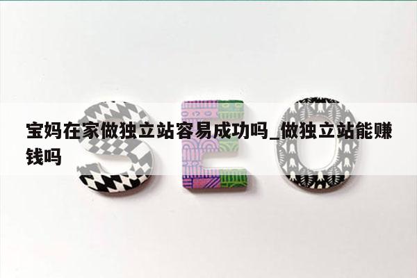 宝妈在家做独立站容易成功吗_做独立站能赚钱吗