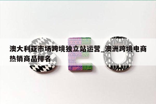 澳大利亚市场跨境独立站运营_澳洲跨境电商热销商品排名