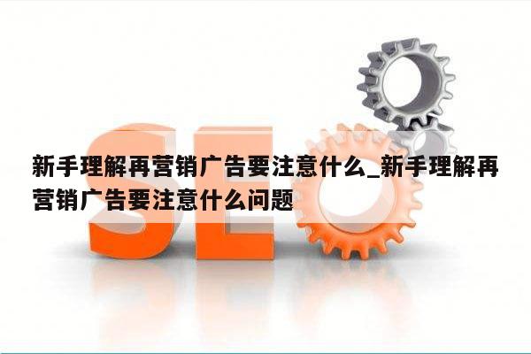 新手理解再营销广告要注意什么_新手理解再营销广告要注意什么问题