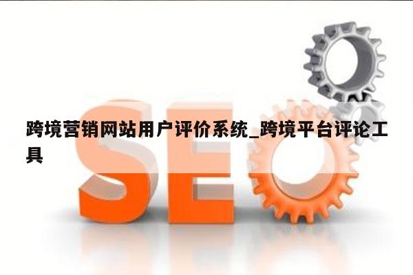 跨境营销网站用户评价系统_跨境平台评论工具