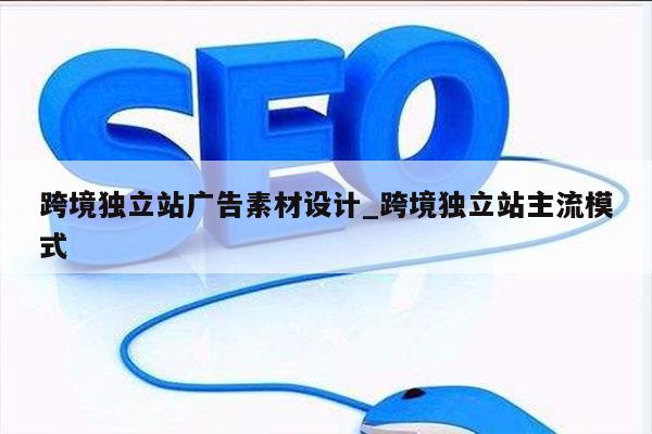 跨境独立站广告素材设计_跨境独立站主流模式
