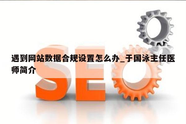 遇到网站数据合规设置怎么办_于国泳主任医师简介