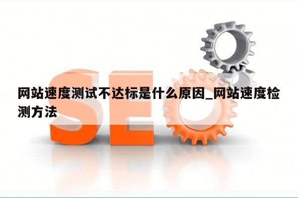 网站速度测试不达标是什么原因_网站速度检测方法