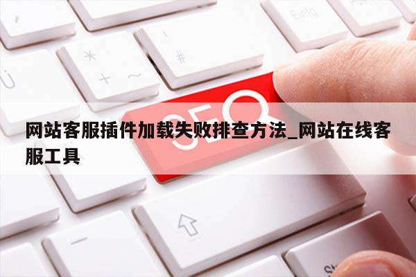 网站客服插件加载失败排查方法_网站在线客服工具