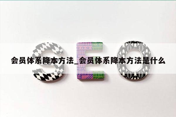 会员体系降本方法_会员体系降本方法是什么