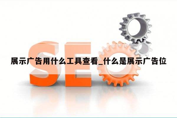 展示广告用什么工具查看_什么是展示广告位
