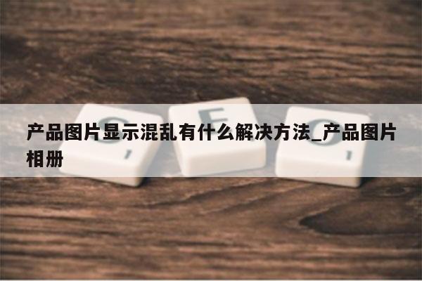产品图片显示混乱有什么解决方法_产品图片相册