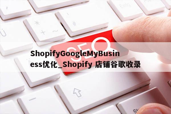 ShopifyGoogleMyBusiness优化_Shopify 店铺谷歌收录