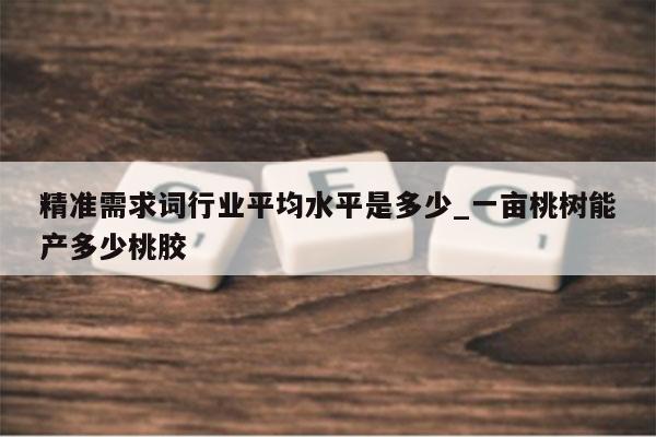 精准需求词行业平均水平是多少_一亩桃树能产多少桃胶