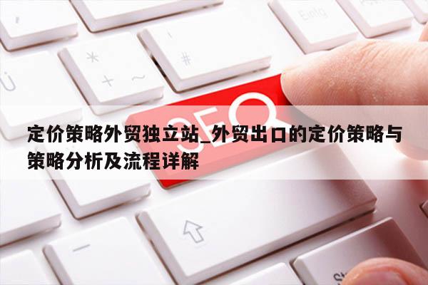 定价策略外贸独立站_外贸出口的定价策略与策略分析及流程详解
