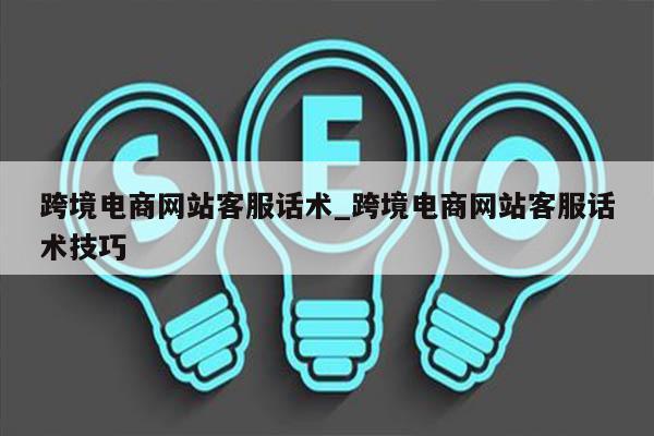 跨境电商网站客服话术_跨境电商网站客服话术技巧
