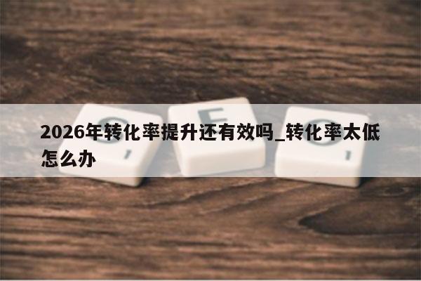 2026年转化率提升还有效吗_转化率太低怎么办