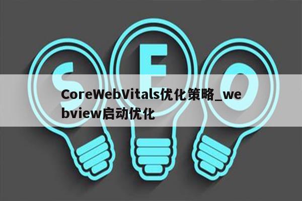 CoreWebVitals优化策略_webview启动优化