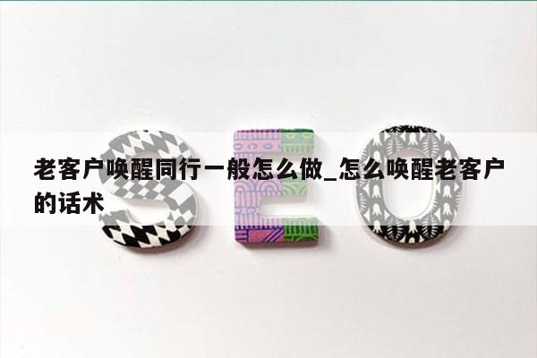 老客户唤醒同行一般怎么做_怎么唤醒老客户的话术