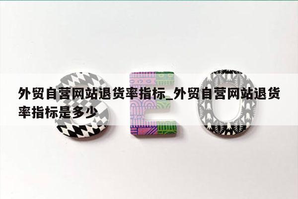 外贸自营网站退货率指标_外贸自营网站退货率指标是多少