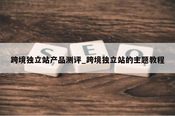 跨境独立站产品测评_跨境独立站的主题教程