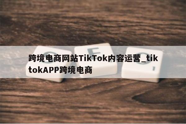 跨境电商网站TikTok内容运营_tiktokAPP跨境电商