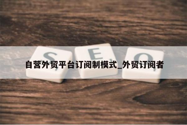 自营外贸平台订阅制模式_外贸订阅者