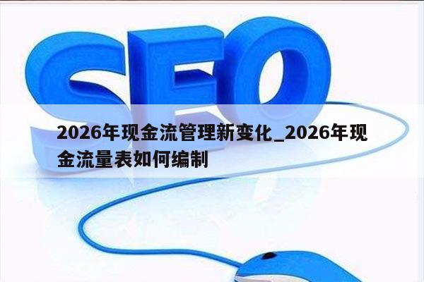 2026年现金流管理新变化_2026年现金流量表如何编制