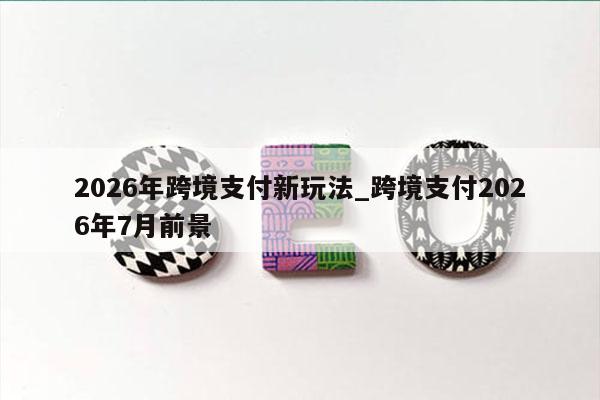 2026年跨境支付新玩法_跨境支付2026年7月前景