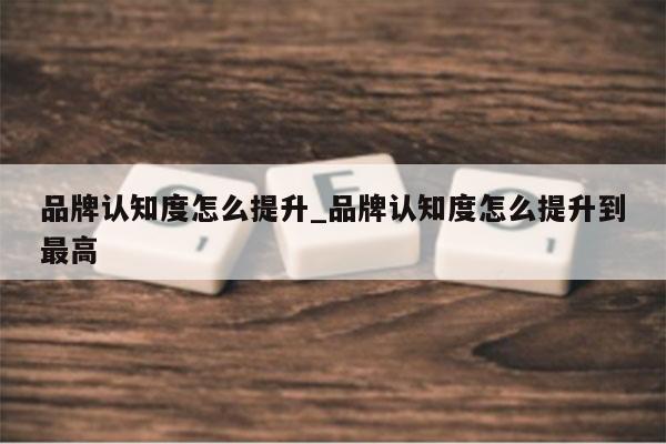品牌认知度怎么提升_品牌认知度怎么提升到最高