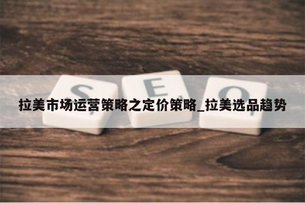 拉美市场运营策略之定价策略_拉美选品趋势