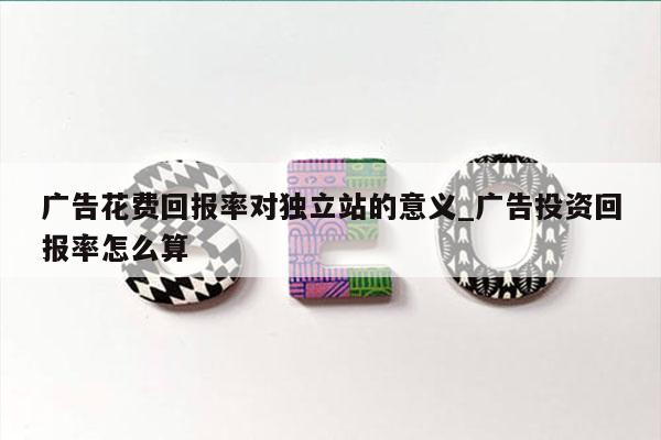 广告花费回报率对独立站的意义_广告投资回报率怎么算