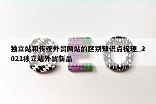 独立站和传统外贸网站的区别知识点梳理_2021独立站外贸新品