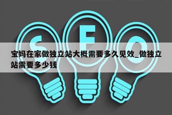 宝妈在家做独立站大概需要多久见效_做独立站需要多少钱
