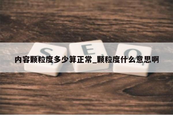 内容颗粒度多少算正常_颗粒度什么意思啊