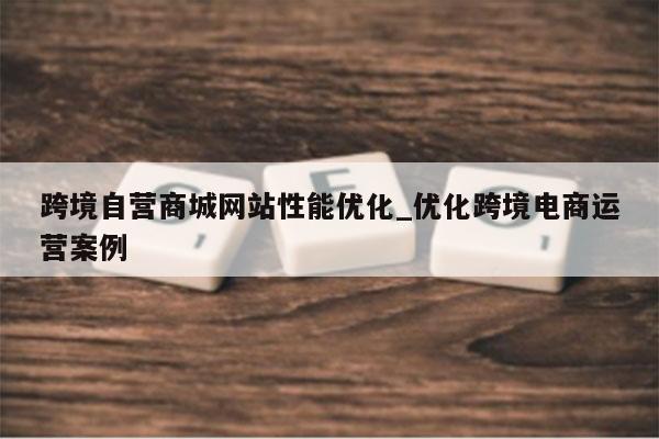 跨境自营商城网站性能优化_优化跨境电商运营案例