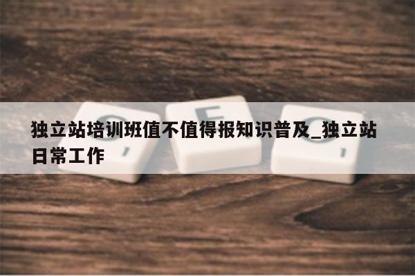 独立站培训班值不值得报知识普及_独立站 日常工作
