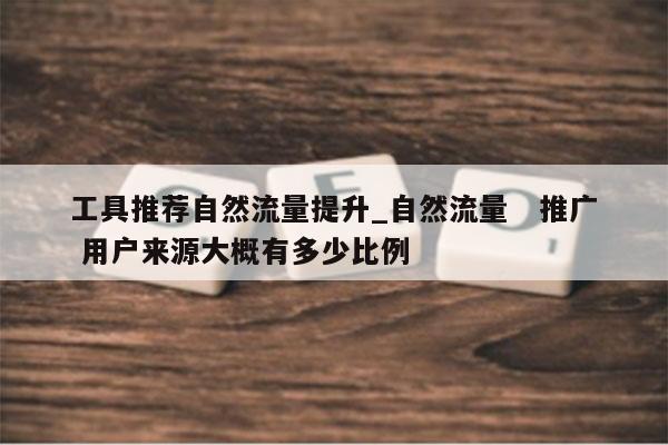 工具推荐自然流量提升_自然流量 推广 用户来源大概有多少比例