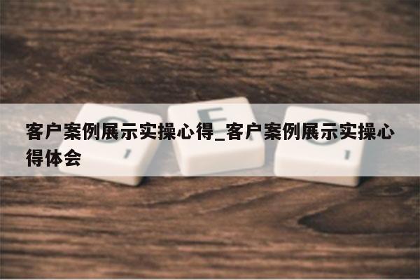 客户案例展示实操心得_客户案例展示实操心得体会