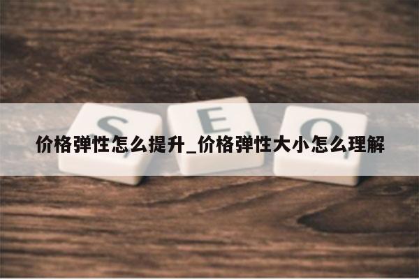 价格弹性怎么提升_价格弹性大小怎么理解