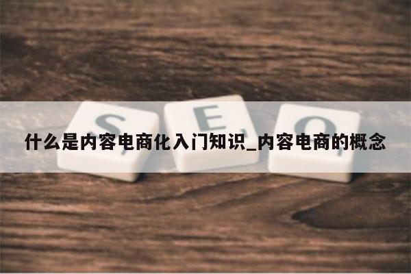 什么是内容电商化入门知识_内容电商的概念