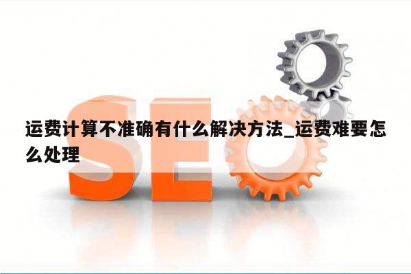 运费计算不准确有什么解决方法_运费难要怎么处理