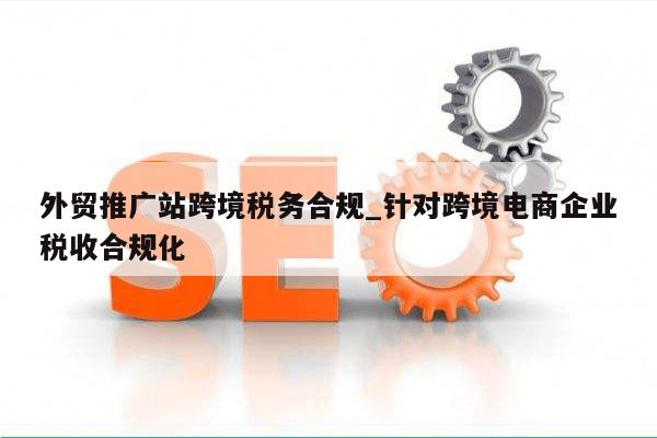 外贸推广站跨境税务合规_针对跨境电商企业税收合规化